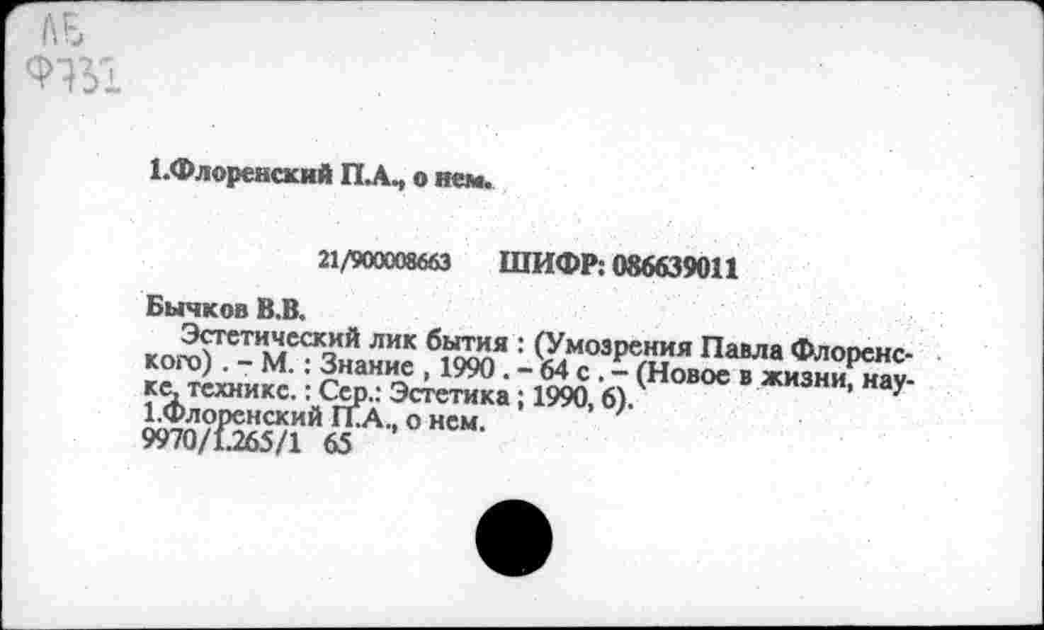 ﻿ЛЕ
^Флоренский ПЛ, о не».
21/900008663 ШИФР: 086639011
Бычков В.В.
б,ы™я : (Умозрения Павла Флоренс-, 1990 . - 64с , - (Новое в жизни, нау-тетика; 1990,6).	> л
нем.
Эстетический лик кого). - М.: Знание ке. технике.: Сер.: Эе 1.Флоренский ГПА., о 9970/1.265/1 65